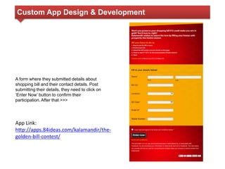 Custom App Design & Development 
A form where they submitted details about 
shopping bill and their contact details. Post 
submitting their details, they need to click on 
‘Enter Now’ button to confirm their 
participation. After that >>> 
App Link: 
http://apps.84ideas.com/kalamandir/the-golden- 
bill-contest/ 
 