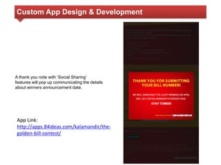 Custom App Design & Development 
A thank you note with ‘Social Sharing’ 
features will pop up communicating the details 
about winners announcement date. 
App Link: 
http://apps.84ideas.com/kalamandir/the-golden- 
bill-contest/ 
 