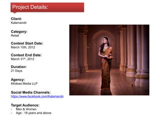 Project Details: 
Client: 
Kalamandir 
Category: 
Retail 
Contest Start Date: 
March 10th, 2012 
Contest End Date: 
March 31th, 2012 
Duration: 
21 Days 
Agency: 
84ideas Media LLP 
Social Media Channels: 
https://www.facebook.com/Kalamandir 
Target Audience: 
- Men & Women 
- Age : 18 years and above 
 