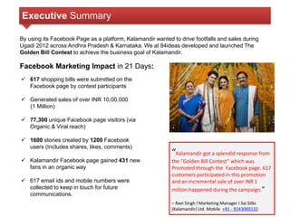 Executive Summary 
By using its Facebook Page as a platform, Kalamandir wanted to drive footfalls and sales during 
Ugadi 2012 across Andhra Pradesh & Karnataka. We at 84ideas developed and launched The 
Golden Bill Contest to achieve the business goal of Kalamandir. 
Facebook Marketing Impact in 21 Days: 
 617 shopping bills were submitted on the 
Facebook page by contest participants 
 Generated sales of over INR 10,00,000 
(1 Million) 
 77,300 unique Facebook page visitors (via 
Organic & Viral reach) 
 1600 stories created by 1200 Facebook 
users (Includes shares, likes, comments) 
 Kalamandir Facebook page gained 431 new 
fans in an organic way 
 617 email ids and mobile numbers were 
collected to keep in touch for future 
communications. 
“Kalamandir got a splendid response from 
the “Golden Bill Contest” which was 
Promoted through the Facebook page. 617 
customers participated in this promotion 
and an incremental sale of over INR 1 
million happened during the campaign.” 
– Ravi Singh I Marketing Manager I Sai Silks 
(Kalamandir) Ltd. Mobile +91 - 9243000132 
 