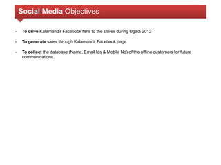 Social Media Objectives 
- To drive Kalamandir Facebook fans to the stores during Ugadi 2012 
- To generate sales through Kalamandir Facebook page 
- To collect the database (Name, Email Ids & Mobile No) of the offline customers for future 
communications. 
 