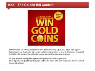 Idea – The Golden Bill Contest 
All the retailers are offering more or less same discounts during Ugadi 2012. Apart from regular 
discounts given at Kalamandir stores, now customers has a reason to shop at Kalamandir because of 
The Golden Bill Contest. The golden bill contest is the differentiating factor where 
1.It gives a special feeling of taking home prosperity in the form of gold coins. 
2.And it gives a feel-good factor to customers that the relationship with Kalamandir doesnʼt end with 
shopping this Ugadi. 
 