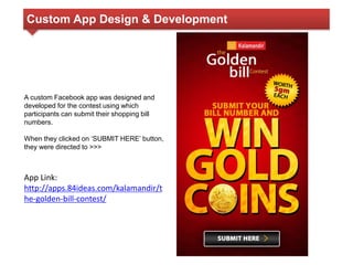 Custom App Design & Development 
A custom Facebook app was designed and 
developed for the contest using which 
participants can submit their shopping bill 
numbers. 
When they clicked on ‘SUBMIT HERE’ button, 
they were directed to >>> 
App Link: 
http://apps.84ideas.com/kalamandir/t 
he-golden-bill-contest/ 
 