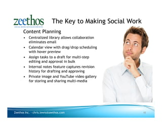 The Key to Making Social Work
      Content Planning
      • Centralized library allows collaboration
        eliminates email
      • Calendar view with drag/drop scheduling
        with hover preview
      • Assign tasks to a draft for multi-step
        editing and approval in bulk
      • Internal notes feature captures revision
        history for drafting and approving
      • Private image and YouTube video gallery
        for storing and sharing multi-media




Zeethos Inc. - chris.lewis@zeethos.com                      10
 