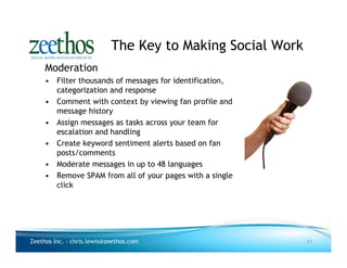 The Key to Making Social Work
     Moderation
     • Filter thousands of messages for identification,
       categorization and response
     • Comment with context by viewing fan profile and
       message history
     • Assign messages as tasks across your team for
       escalation and handling
     • Create keyword sentiment alerts based on fan
       posts/comments
     • Moderate messages in up to 48 languages
     • Remove SPAM from all of your pages with a single
       click




Zeethos Inc. - chris.lewis@zeethos.com                      11
 