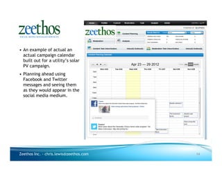 • An example of actual an
  actual campaign calendar
  built out for a utility’s solar
  PV campaign.
• Planning ahead using
  Facebook and Twitter
  messages and seeing them
  as they would appear in the
  social media medium.




Zeethos Inc. - chris.lewis@zeethos.com   14
 