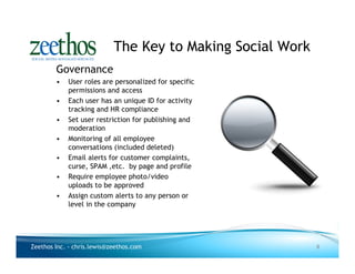The Key to Making Social Work
        Governance
        •   User roles are personalized for specific
            permissions and access
        •   Each user has an unique ID for activity
            tracking and HR compliance
        •   Set user restriction for publishing and
            moderation
        •   Monitoring of all employee
            conversations (included deleted)
        •   Email alerts for customer complaints,
            curse, SPAM ,etc. by page and profile
        •   Require employee photo/video
            uploads to be approved
        •   Assign custom alerts to any person or
            level in the company




Zeethos Inc. - chris.lewis@zeethos.com                      8
 