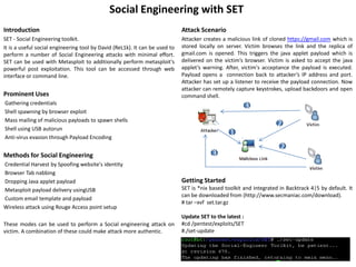 Social Engineering with SET
Introduction                                                                 Attack Scenario
SET - Social Engineering toolkit.                                            Attacker creates a malicious link of cloned https://gmail.com which is
It is a useful social engineering tool by David (ReL1k). It can be used to   stored locally on server. Victim browses the link and the replica of
perform a number of Social Engineering attacks with minimal effort.          gmail.com is opened. This triggers the java applet payload which is
SET can be used with Metasploit to additionally perform metasploit's         delivered on the victim’s browser. Victim is asked to accept the java
powerful post exploitation. This tool can be accessed through web            applet’s warning. After, victim's acceptance the payload is executed.
interface or command line.                                                   Payload opens a connection back to attacker’s IP address and port.
                                                                             Attacker has set up a listener to receive the payload connection. Now
                                                                             attacker can remotely capture keystrokes, upload backdoors and open
Prominent Uses                                                               command shell.
Gathering credentials
                                                                                                          3
Shell spawning by browser exploit
Mass mailing of malicious payloads to spawn shells
                                                                                                                     2
Shell using USB autorun
Anti-virus evasion through Payload Encoding
                                                                                                 1
                                                                                                                      2
Methods for Social Engineering                                                           3
Credential Harvest by Spoofing website's identity
Browser Tab nabbing
Dropping Java applet payload                                                 Getting Started
Metasploit payload delivery usingUSB                                         SET is *nix based toolkit and integrated in Backtrack 4|5 by default. It
                                                                             can be downloaded from (http://www.secmaniac.com/download).
Custom email template and payload
                                                                             # tar –xvf set.tar.gz
Wireless attack using Rouge Access point setup
                                                                             Update SET to the latest :
These modes can be used to perform a Social engineering attack on            #cd /pentest/exploits/SET
victim. A combination of these could make attack more authentic.             #./set-update
 