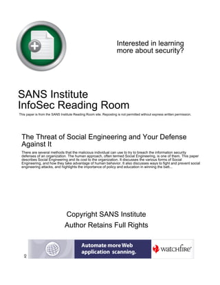 Interested in learning
more about security?

SANS Institute
InfoSec Reading Room
This paper is from the SANS Institute Reading Room site. Reposting is not permitted without express written permission.

The Threat of Social Engineering and Your Defense
Against It
There are several methods that the malicious individual can use to try to breach the information security
defenses of an organization. The human approach, often termed Social Engineering, is one of them. This paper
describes Social Engineering and its cost to the organization. It discusses the various forms of Social
Engineering, and how they take advantage of human behavior. It also discusses ways to fight and prevent social
engineering attacks, and highlights the importance of policy and education in winning the batt...

AD

Copyright SANS Institute
Author Retains Full Rights

 