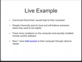 Live Example
•

Convinced friend that I would help fix their computer

•

People inherently want to trust and will believe someone
when they want to be helpful

•

Fixed minor problems on the computer and secretly installed
remote control software

•

Now I have total access to their computer through ultravnc
viewer

 
