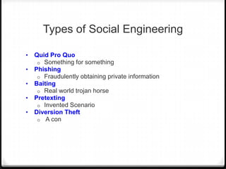 Types of Social Engineering
•
•
•
•

•

Quid Pro Quo
o Something for something
Phishing
o Fraudulently obtaining private information
Baiting
o Real world trojan horse
Pretexting
o Invented Scenario
Diversion Theft
o A con

 
