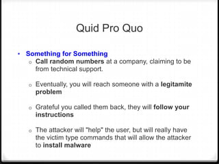 Quid Pro Quo
• Something for Something
o

Call random numbers at a company, claiming to be
from technical support.

o

Eventually, you will reach someone with a legitamite
problem

o

Grateful you called them back, they will follow your
instructions

o

The attacker will "help" the user, but will really have
the victim type commands that will allow the attacker
to install malware

 