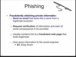 Phishing
• Fraudulently obtaining private information
o

Send an email that looks like it came from a
legitimate business

o

Request verification of information and warn of
some consequence if not provided

o

Usually contains link to a fraudulent web page that
looks legitimate

o

User gives information to the social engineer
 Ex: Ebay Scam

 