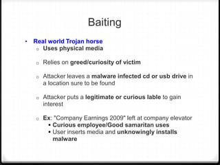 Baiting
•

Real world Trojan horse
o Uses physical media
o

Relies on greed/curiosity of victim

o

Attacker leaves a malware infected cd or usb drive in
a location sure to be found

o

Attacker puts a legitimate or curious lable to gain
interest

o

Ex: "Company Earnings 2009" left at company elevator
 Curious employee/Good samaritan uses
 User inserts media and unknowingly installs
malware

 