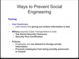 Ways to Prevent Social
Engineering
Training
•

User Awareness
o User knows that giving out certain information is bad

•

Military requires Cyber Transportation to hold
o Top Secret Security Clearance
o Security Plus Certification

•

Policies
o Employees are not allowed to divulge private
information
o Prevents employees from being socially pressured
or tricked

 