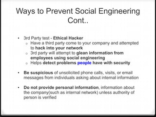 Ways to Prevent Social Engineering
Cont..
•

3rd Party test - Ethical Hacker
o Have a third party come to your company and attempted
to hack into your network
o 3rd party will attempt to glean information from
employees using social engineering
o Helps detect problems people have with security

•

Be suspicious of unsolicited phone calls, visits, or email
messages from individuals asking about internal information

•

Do not provide personal information, information about
the company(such as internal network) unless authority of
person is verified

 