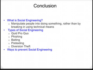 Conclusion
• What is Social Engineering?

Manipulate people into doing something, rather than by
breaking in using technical means
• Types of Social Engineering
o Quid Pro Quo
o Phishing
o Baiting
o Pretexting
o Diversion Theft
• Ways to prevent Social Engineering
o

 