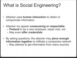 What is Social Engineering?
• Attacker uses human interaction to obtain or

compromise information
• Attacker my appear unassuming or respectable
o
o

Pretend to be a new employee, repair man, ect
May even offer credentials

• By asking questions, the attacker may piece enough

information together to infiltrate a companies network
o May attempt to get information from many sources

 