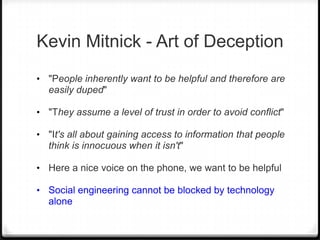 Kevin Mitnick - Art of Deception
• "People inherently want to be helpful and therefore are

easily duped"
• "They assume a level of trust in order to avoid conflict"
• "It's all about gaining access to information that people

think is innocuous when it isn't"
• Here a nice voice on the phone, we want to be helpful
• Social engineering cannot be blocked by technology

alone

 