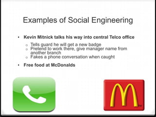Examples of Social Engineering
•

Kevin Mitnick talks his way into central Telco office
Tells guard he will get a new badge
Pretend to work there, give manager name from
another branch
o Fakes a phone conversation when caught
o
o

•

Free food at McDonalds

 