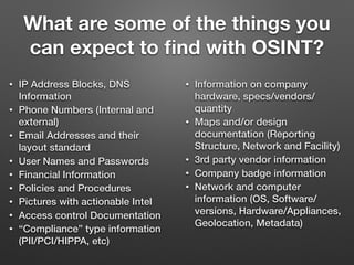 What are some of the things you
can expect to ﬁnd with OSINT?
• IP Address Blocks, DNS
Information
• Phone Numbers (Internal and
external)
• Email Addresses and their
layout standard
• User Names and Passwords
• Financial Information
• Policies and Procedures
• Pictures with actionable Intel
• Access control Documentation
• “Compliance” type information
(PII/PCI/HIPPA, etc)
• Information on company
hardware, specs/vendors/
quantity
• Maps and/or design
documentation (Reporting
Structure, Network and Facility)
• 3rd party vendor information
• Company badge information
• Network and computer
information (OS, Software/
versions, Hardware/Appliances,
Geolocation, Metadata)
 