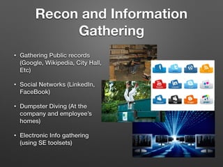 Recon and Information
Gathering
• Gathering Public records
(Google, Wikipedia, City Hall,
Etc)
• Social Networks (LinkedIn,
FaceBook)
• Dumpster Diving (At the
company and employee’s
homes)
• Electronic Info gathering
(using SE toolsets)
 