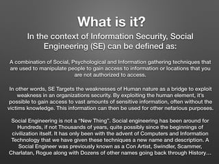 What is it?
In the context of Information Security, Social
Engineering (SE) can be deﬁned as:
A combination of Social, Psychological and Information gathering techniques that
are used to manipulate people to gain access to information or locations that you
are not authorized to access.
In other words, SE Targets the weaknesses of Human nature as a bridge to exploit
weakness in an organizations security. By exploiting the human element, it’s
possible to gain access to vast amounts of sensitive information, often without the
victims knowledge. This information can then be used for other nefarious purposes.
Social Engineering is not a “New Thing”. Social engineering has been around for
Hundreds, if not Thousands of years, quite possibly since the beginnings of
civilization itself. It has only been with the advent of Computers and Information
Technology that we have given these techniques a new name and description. A
Social Engineer was previously known as a Con Artist, Swindler, Scammer,
Charlatan, Rogue along with Dozens of other names going back through History…
 