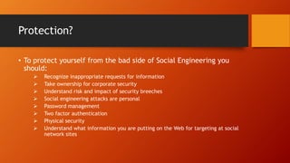 Protection?
• To protect yourself from the bad side of Social Engineering you
should:
 Recognize inappropriate requests for information
 Take ownership for corporate security
 Understand risk and impact of security breeches
 Social engineering attacks are personal
 Password management
 Two factor authentication
 Physical security
 Understand what information you are putting on the Web for targeting at social
network sites
 
