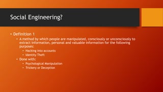 Social Engineering?
• Definition 1
• A method by which people are manipulated, consciously or unconsciously to
extract information, personal and valuable information for the following
purposes:
• Hacking into accounts
• Identity Theft
• Done with:
• Psychological Manipulation
• Trickery or Deception
 