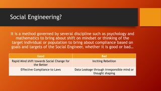 Social Engineering?
It is a method governed by several discipline such as psychology and
mathematics to bring about shift on mindset or thinking of the
target individual or population to bring about compliance based on
goals and targets of the Social Engineer, whether it is good or bad…
Good Bad
Rapid Mind shift towards Social Change for
the Better
Inciting Rebellion
Effective Compliance to Laws Data Leakage through irresponsible mind or
thought shaping
 