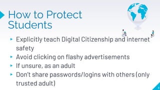 How to Protect
Students
▸ Explicitly teach Digital Citizenship and internet
safety
▸ Avoid clicking on flashy advertisements
▸ If unsure, as an adult
▸ Don’t share passwords/logins with others (only
trusted adult) 8
 