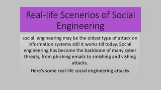 Real-life Scenerios of Social
Engineering
Social engineering may be the oldest type of attack on
information systems still it works till today. Social
engineering has become the backbone of many cyber
threats, from phishing emails to smishing and vishing
attacks.
Here’s some real-life social engineering attacks
 