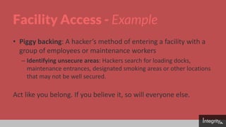 Facility Access - Example
• Piggy backing: A hacker’s method of entering a facility with a
group of employees or maintenance workers
– Identifying unsecure areas: Hackers search for loading docks,
maintenance entrances, designated smoking areas or other locations
that may not be well secured.
Act like you belong. If you believe it, so will everyone else.
 