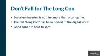 Don’t Fall for The Long Con
• Social engineering is nothing more than a con-game.
• The old “Long Con” has been ported to the digital world.
• Good cons are hard to spot.
 
