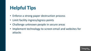 Helpful Tips
• Enforce a strong paper destruction process
• Limit facility ingress/egress points
• Challenge unknown people in secure areas
• Implement technology to screen email and websites for
attacks
 