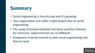 Summary
• Social engineering is here to stay and it’s growing
• Your organization will suffer a data breach due to social
engineering
• The study of human behavior has been used by criminals
for centuries, cybercriminals are no different
• Employees must be trained to spot social engineering and
how to react
 