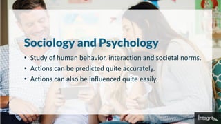Sociology and Psychology
• Study of human behavior, interaction and societal norms.
• Actions can be predicted quite accurately.
• Actions can also be influenced quite easily.
 