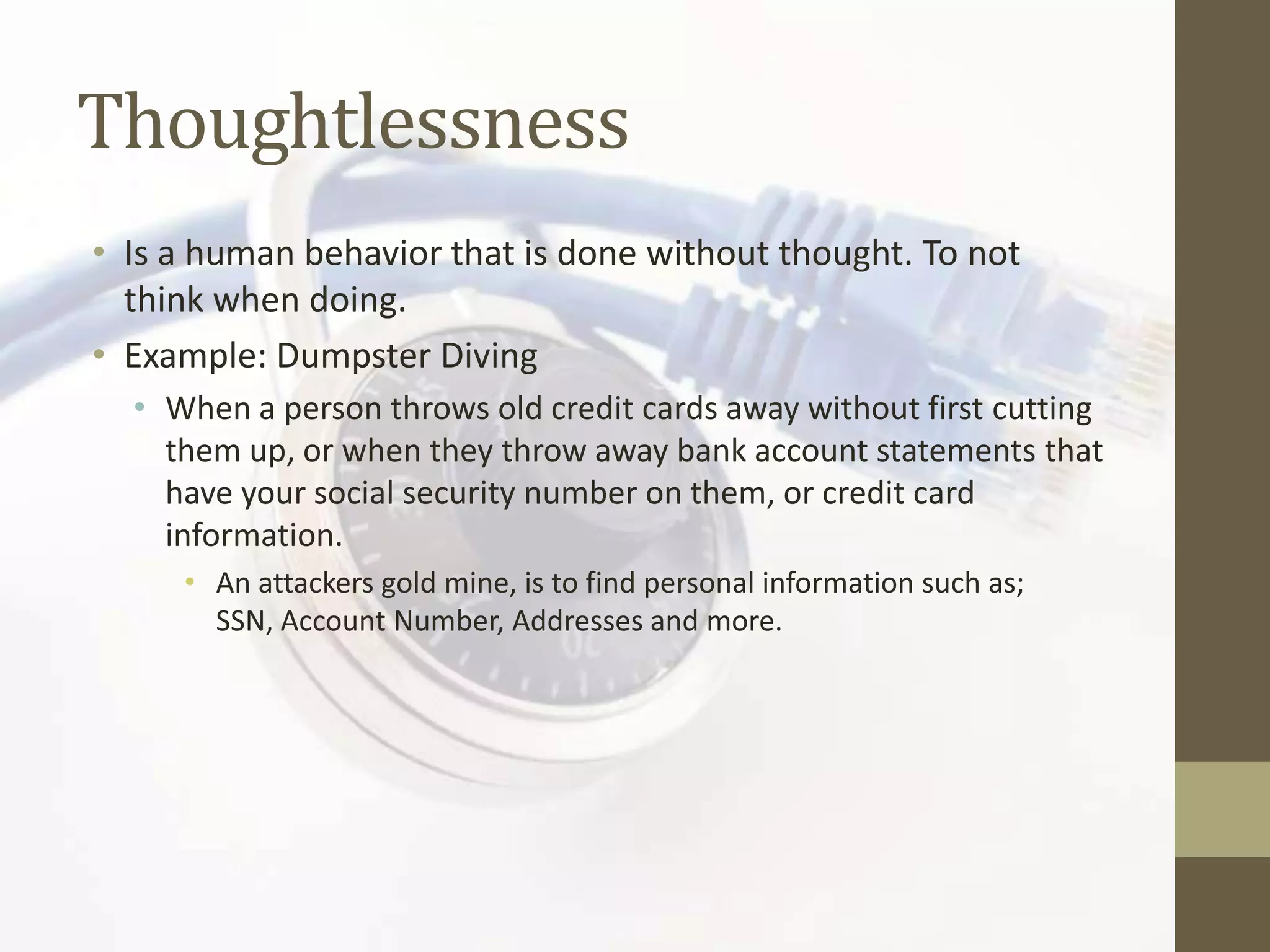 Thoughtlessness
• Is a human behavior that is done without thought. To not
  think when doing.
• Example: Dumpster Diving
  • When a person throws old credit cards away without first cutting
    them up, or when they throw away bank account statements that
    have your social security number on them, or credit card
    information.
     • An attackers gold mine, is to find personal information such as;
       SSN, Account Number, Addresses and more.
 