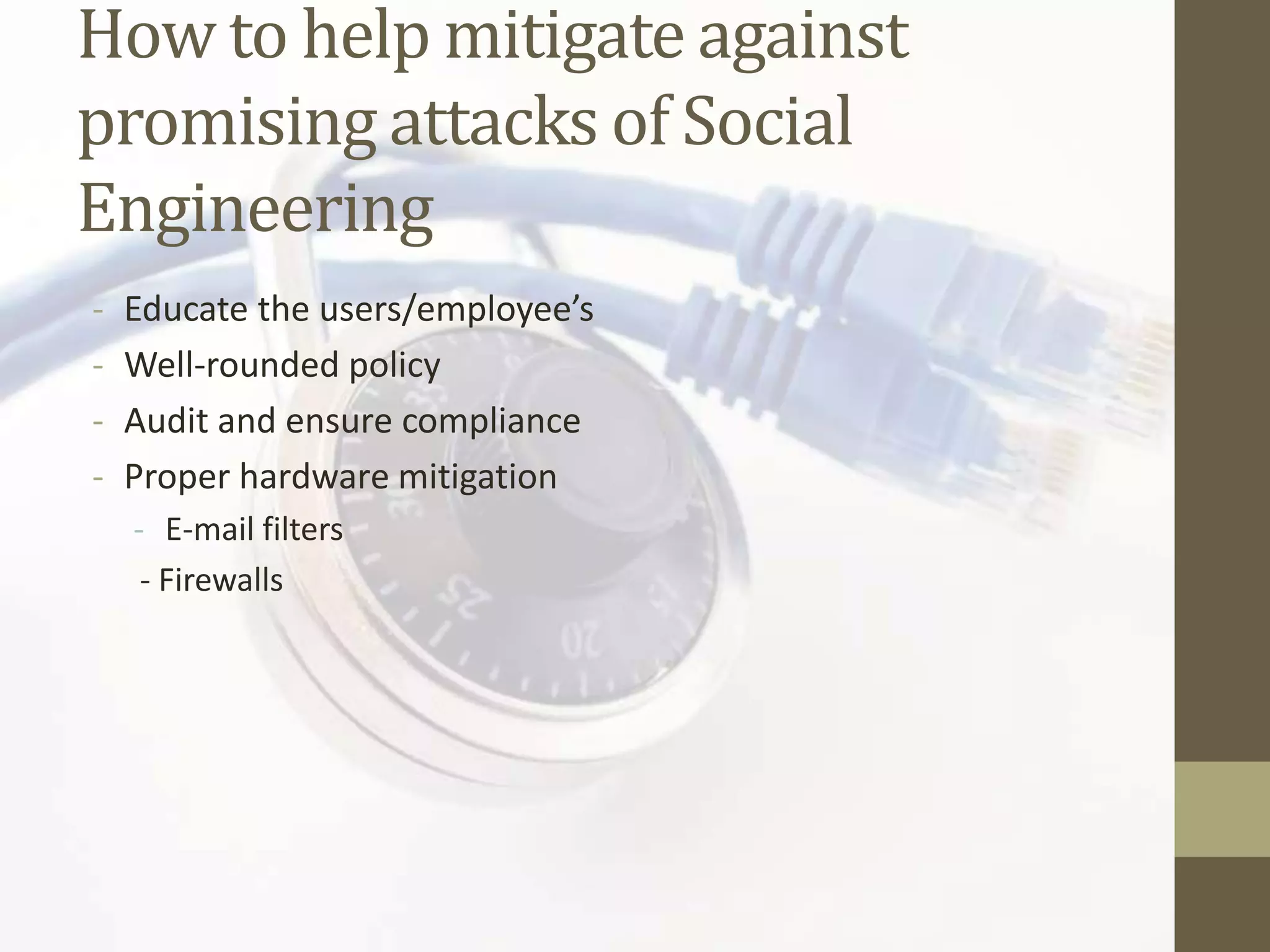 How to help mitigate against
promising attacks of Social
Engineering
-   Educate the users/employee’s
-   Well-rounded policy
-   Audit and ensure compliance
-   Proper hardware mitigation
    - E-mail filters
     - Firewalls
 