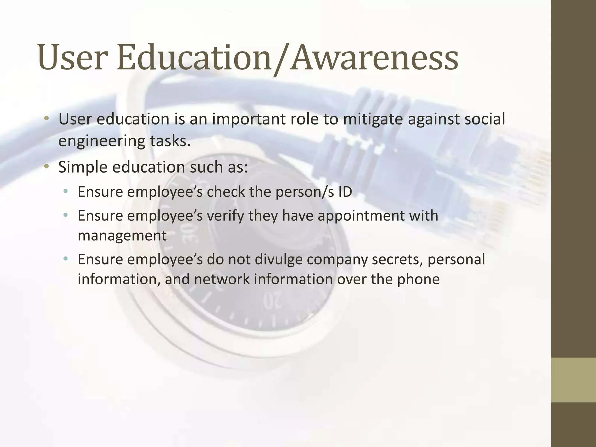 User Education/Awareness
• User education is an important role to mitigate against social
  engineering tasks.
• Simple education such as:
  • Ensure employee’s check the person/s ID
  • Ensure employee’s verify they have appointment with
    management
  • Ensure employee’s do not divulge company secrets, personal
    information, and network information over the phone
 