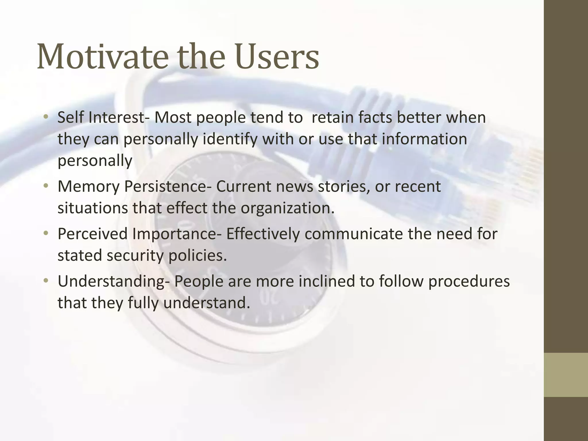 Motivate the Users
• Self Interest- Most people tend to retain facts better when
  they can personally identify with or use that information
  personally
• Memory Persistence- Current news stories, or recent
  situations that effect the organization.
• Perceived Importance- Effectively communicate the need for
  stated security policies.
• Understanding- People are more inclined to follow procedures
  that they fully understand.
 