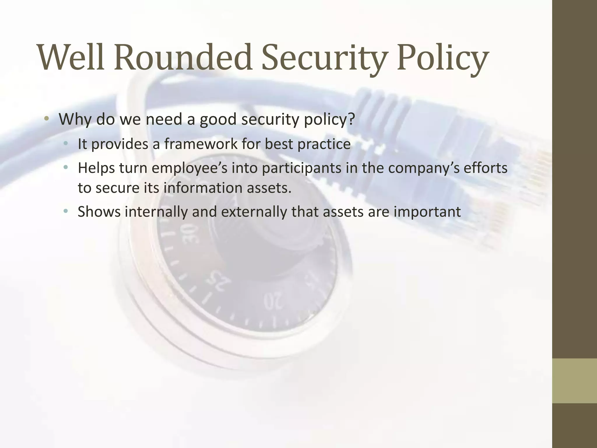 Well Rounded Security Policy
• Why do we need a good security policy?
  • It provides a framework for best practice
  • Helps turn employee’s into participants in the company’s efforts
    to secure its information assets.
  • Shows internally and externally that assets are important
 