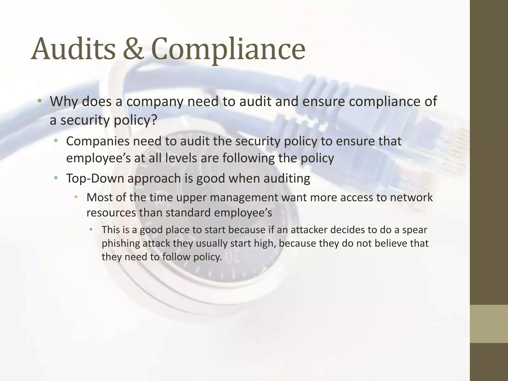 Audits & Compliance
• Why does a company need to audit and ensure compliance of
  a security policy?
  • Companies need to audit the security policy to ensure that
    employee’s at all levels are following the policy
  • Top-Down approach is good when auditing
     • Most of the time upper management want more access to network
       resources than standard employee’s
        • This is a good place to start because if an attacker decides to do a spear
          phishing attack they usually start high, because they do not believe that
          they need to follow policy.
 