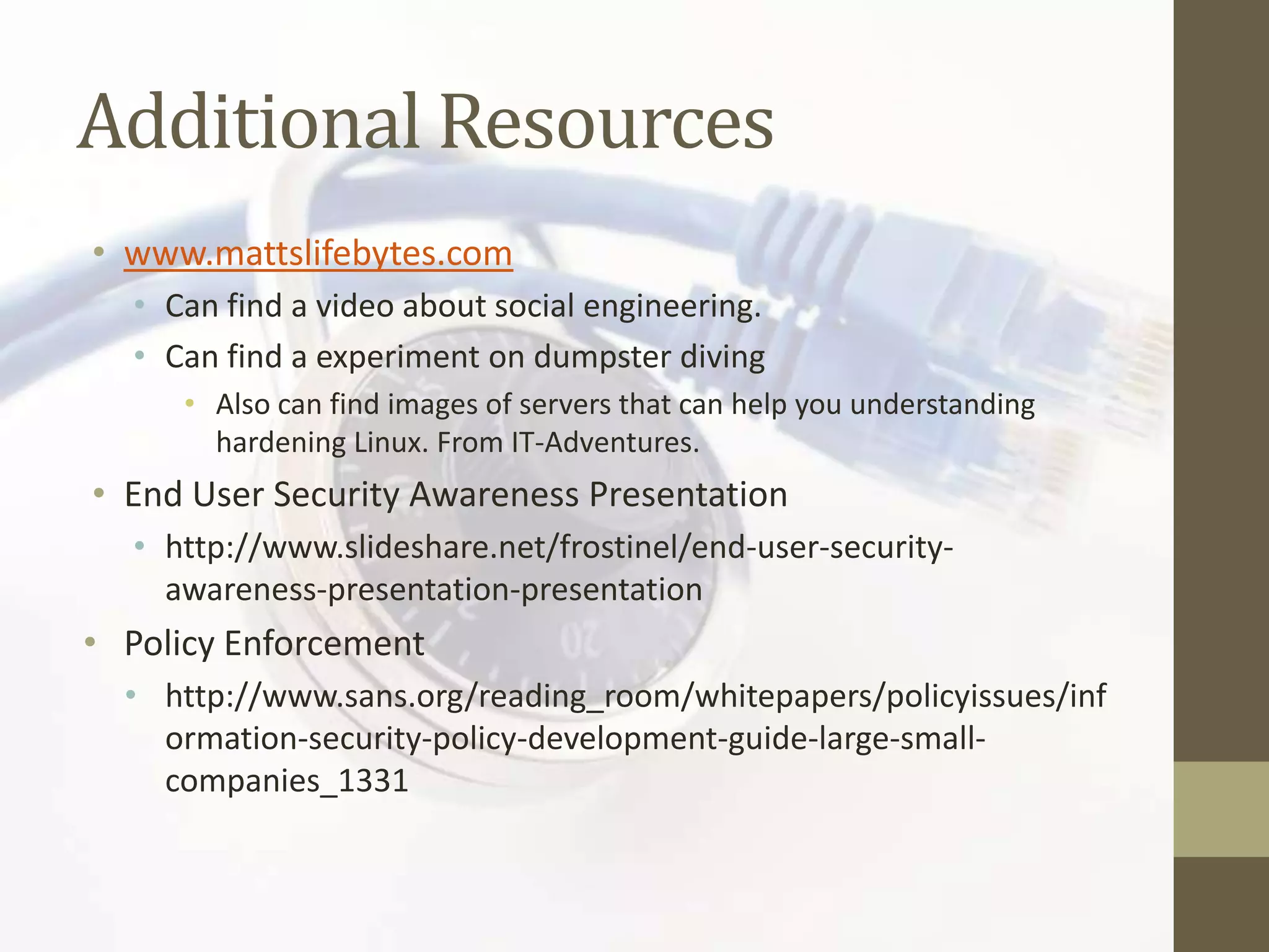 Additional Resources
• www.mattslifebytes.com
  • Can find a video about social engineering.
  • Can find a experiment on dumpster diving
     • Also can find images of servers that can help you understanding
       hardening Linux. From IT-Adventures.
• End User Security Awareness Presentation
  • http://www.slideshare.net/frostinel/end-user-security-
    awareness-presentation-presentation
• Policy Enforcement
  • http://www.sans.org/reading_room/whitepapers/policyissues/inf
    ormation-security-policy-development-guide-large-small-
    companies_1331
 