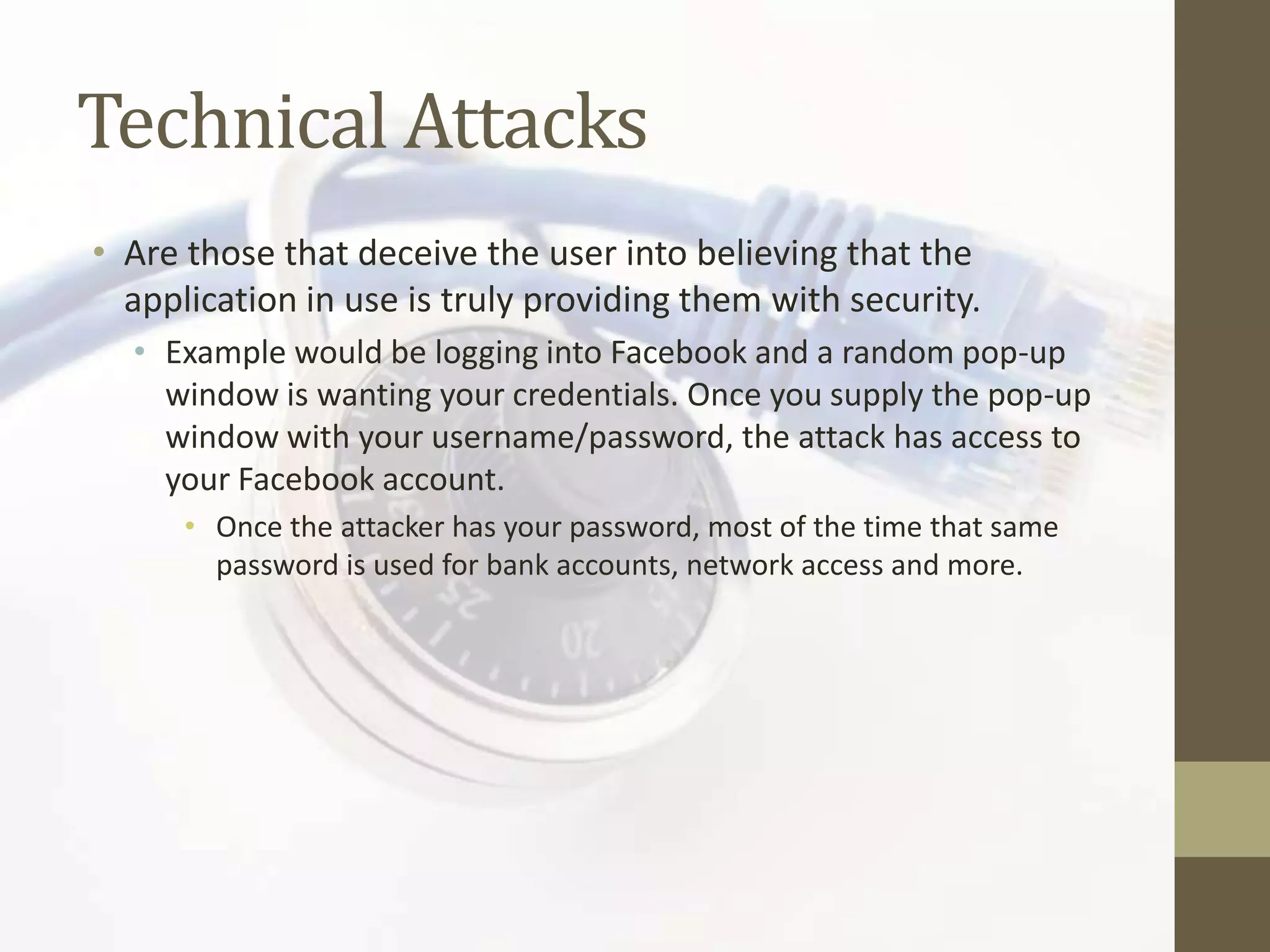 Technical Attacks
• Are those that deceive the user into believing that the
  application in use is truly providing them with security.
  • Example would be logging into Facebook and a random pop-up
    window is wanting your credentials. Once you supply the pop-up
    window with your username/password, the attack has access to
    your Facebook account.
      • Once the attacker has your password, most of the time that same
        password is used for bank accounts, network access and more.
 