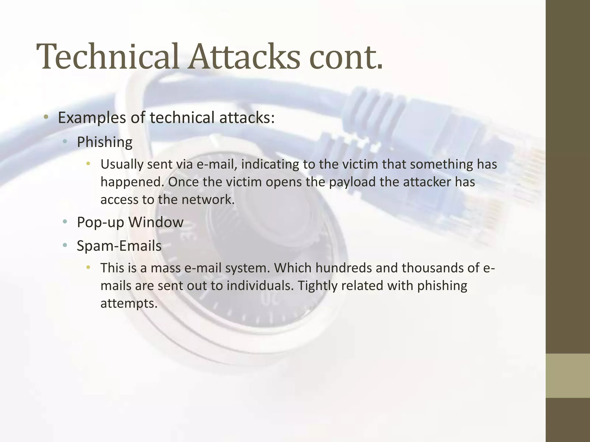 Technical Attacks cont.
• Examples of technical attacks:
  • Phishing
     • Usually sent via e-mail, indicating to the victim that something has
       happened. Once the victim opens the payload the attacker has
       access to the network.
  • Pop-up Window
  • Spam-Emails
     • This is a mass e-mail system. Which hundreds and thousands of e-
       mails are sent out to individuals. Tightly related with phishing
       attempts.
 