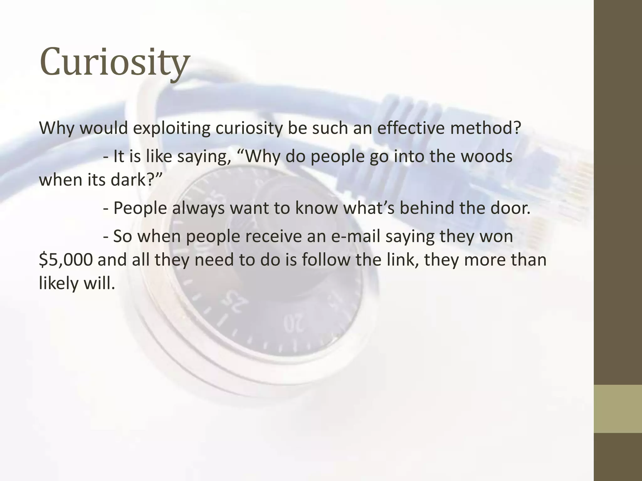 Curiosity
Why would exploiting curiosity be such an effective method?
         - It is like saying, “Why do people go into the woods
when its dark?”
         - People always want to know what’s behind the door.
         - So when people receive an e-mail saying they won
$5,000 and all they need to do is follow the link, they more than
likely will.
 