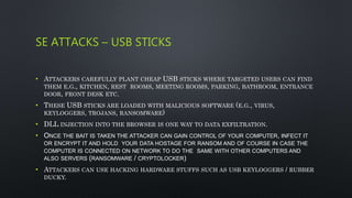 SE ATTACKS – USB STICKS
• ATTACKERS CAREFULLY PLANT CHEAP USB STICKS WHERE TARGETED USERS CAN FIND
THEM E.G., KITCHEN, REST ROOMS, MEETING ROOMS, PARKING, BATHROOM, ENTRANCE
DOOR, FRONT DESK ETC.
• THESE USB STICKS ARE LOADED WITH MALICIOUS SOFTWARE (E.G., VIRUS,
KEYLOGGERS, TROJANS, RANSOMWARE)
• DLL INJECTION INTO THE BROWSER IS ONE WAY TO DATA EXFILTRATION.
• ONCE THE BAIT IS TAKEN THE ATTACKER CAN GAIN CONTROL OF YOUR COMPUTER, INFECT IT
OR ENCRYPT IT AND HOLD YOUR DATA HOSTAGE FOR RANSOM AND OF COURSE IN CASE THE
COMPUTER IS CONNECTED ON NETWORK TO DO THE SAME WITH OTHER COMPUTERS AND
ALSO SERVERS (RANSOMWARE / CRYPTOLOCKER)
• ATTACKERS CAN USE HACKING HARDWARE STUFFS SUCH AS USB KEYLOGGERS / RUBBER
DUCKY.
 