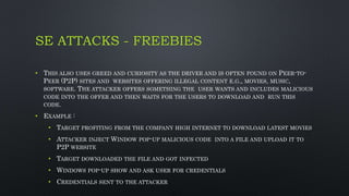 SE ATTACKS - FREEBIES
• THIS ALSO USES GREED AND CURIOSITY AS THE DRIVER AND IS OFTEN FOUND ON PEER-TO-
PEER (P2P) SITES AND WEBSITES OFFERING ILLEGAL CONTENT E.G., MOVIES, MUSIC,
SOFTWARE. THE ATTACKER OFFERS SOMETHING THE USER WANTS AND INCLUDES MALICIOUS
CODE INTO THE OFFER AND THEN WAITS FOR THE USERS TO DOWNLOAD AND RUN THIS
CODE.
• EXAMPLE :
• TARGET PROFITING FROM THE COMPANY HIGH INTERNET TO DOWNLOAD LATEST MOVIES
• ATTACKER INJECT WINDOW POP-UP MALICIOUS CODE INTO A FILE AND UPLOAD IT TO
P2P WEBSITE
• TARGET DOWNLOADED THE FILE AND GOT INFECTED
• WINDOWS POP-UP SHOW AND ASK USER FOR CREDENTIALS
• CREDENTIALS SENT TO THE ATTACKER
 