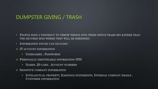 DUMPSTER GIVING / TRASH
• PEOPLE HAVE A TENDENCY TO THROW THINGS INTO THEIR OFFICE TRASH BIN RATHER THAN
THE SECURED BINS WHERE THEY WILL BE SHREDDED.
• INFORMATION FOUND CAN INCLUDE::
 IT ACCOUNT INFORMATION
• USERNAMES , PASSWORDS
 PERSONALLY IDENTIFIABLE INFORMATION (PII)
• NAMES ,ID CARD, ACCOUNT NUMBERS
 SENSITIVE COMPANY INFORMATION
• INTELLECTUAL PROPERTY, EARNINGS STATEMENTS, INTERNAL COMPANY EMAILS ,
CUSTOMER INFORMATION
 